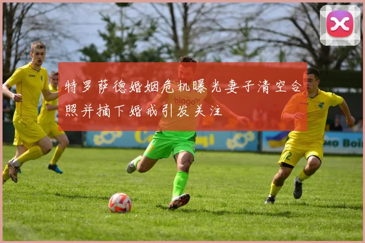 特罗萨德婚姻危机曝光妻子清空合照并摘下婚戒引发关注