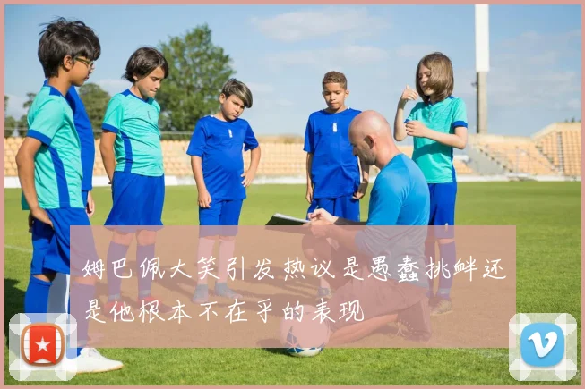 姆巴佩大笑引发热议是愚蠢挑衅还是他根本不在乎的表现