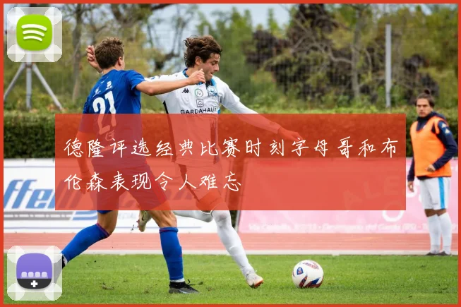 德隆评选经典比赛时刻字母哥和布伦森表现令人难忘