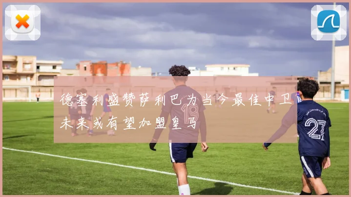德塞利盛赞萨利巴为当今最佳中卫未来或有望加盟皇马
