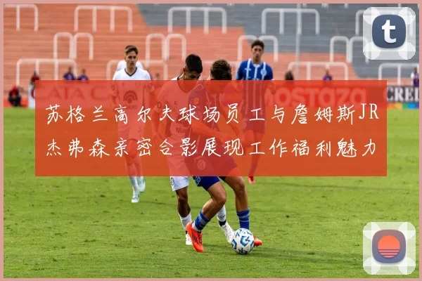 苏格兰高尔夫球场员工与詹姆斯JR杰弗森亲密合影展现工作福利魅力