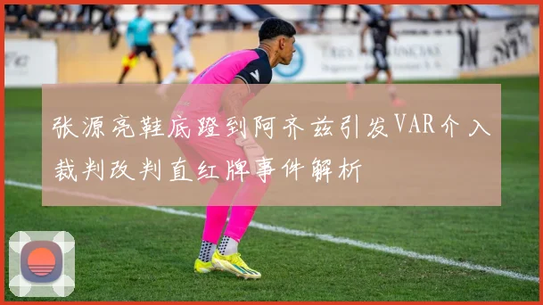 张源亮鞋底蹬到阿齐兹引发VAR介入裁判改判直红牌事件解析