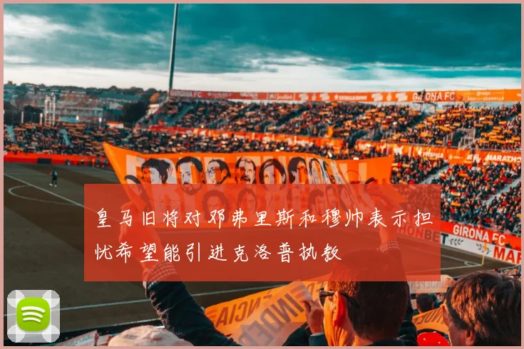 皇马旧将对邓弗里斯和穆帅表示担忧希望能引进克洛普执教