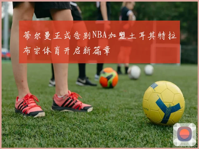 蒂尔曼正式告别NBA加盟土耳其特拉布宗体育开启新篇章