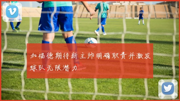 加福德期待新主帅明确职责并激发球队无限潜力