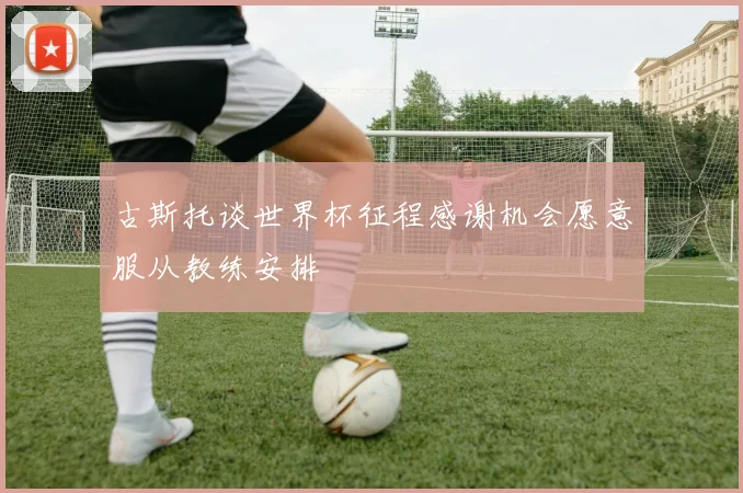 古斯托谈世界杯征程感谢机会愿意服从教练安排