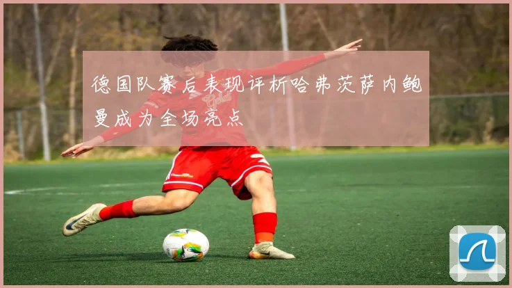 德国队赛后表现评析哈弗茨萨内鲍曼成为全场亮点