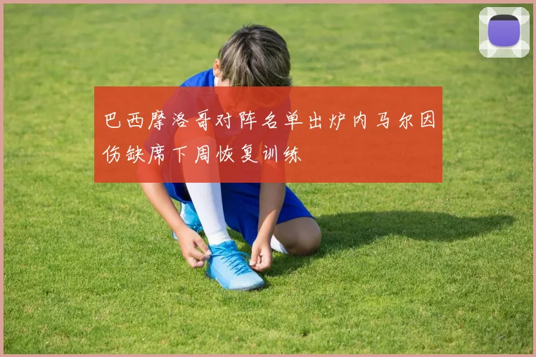 巴西摩洛哥对阵名单出炉内马尔因伤缺席下周恢复训练