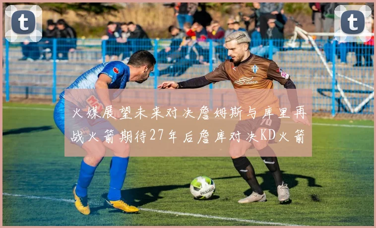 火媒展望未来对决詹姆斯与库里再战火箭期待27年后詹库对决KD火箭