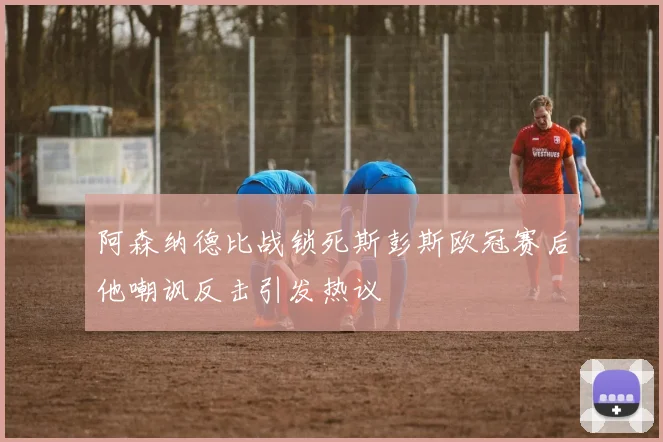 阿森纳德比战锁死斯彭斯欧冠赛后他嘲讽反击引发热议