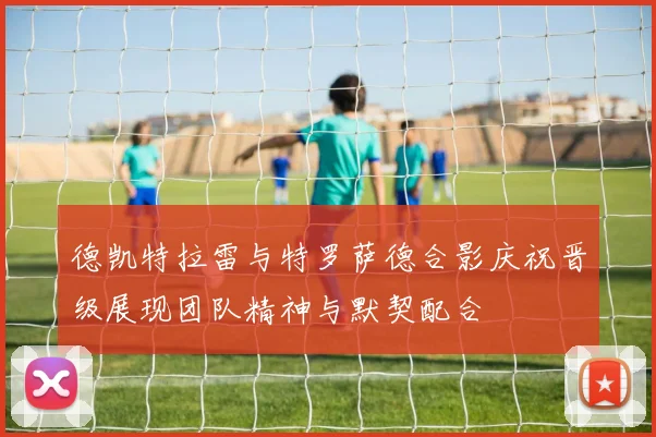 德凯特拉雷与特罗萨德合影庆祝晋级展现团队精神与默契配合
