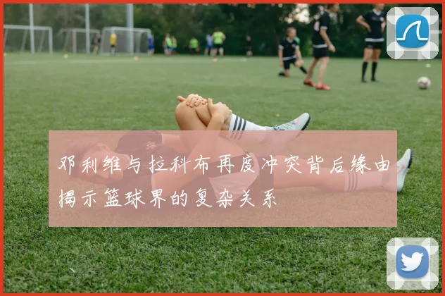 邓利维与拉科布再度冲突背后缘由揭示篮球界的复杂关系