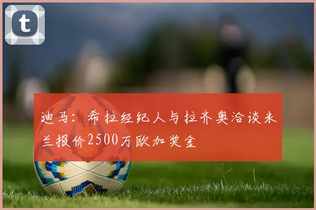 迪马：希拉经纪人与拉齐奥洽谈米兰报价2500万欧加奖金