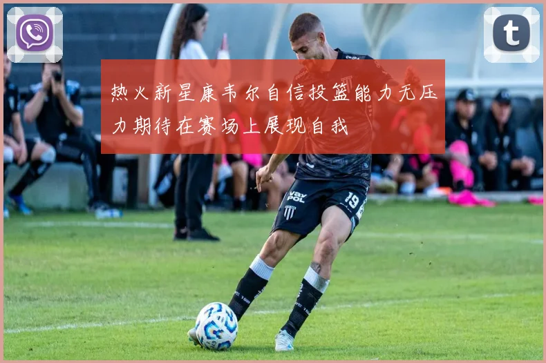 热火新星康韦尔自信投篮能力无压力期待在赛场上展现自我