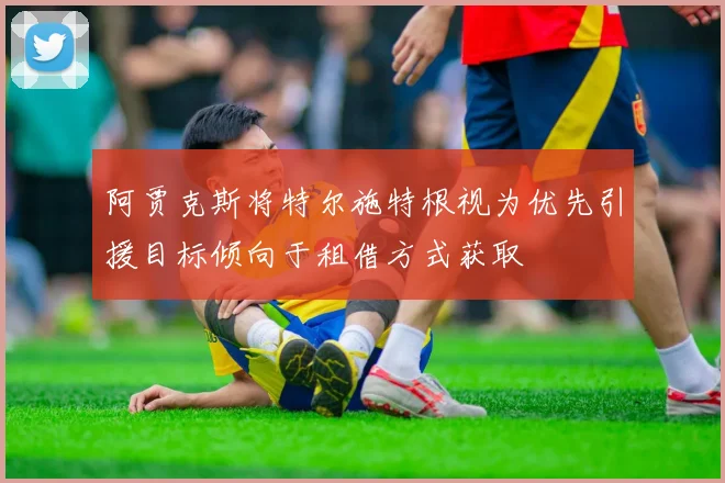 阿贾克斯将特尔施特根视为优先引援目标倾向于租借方式获取