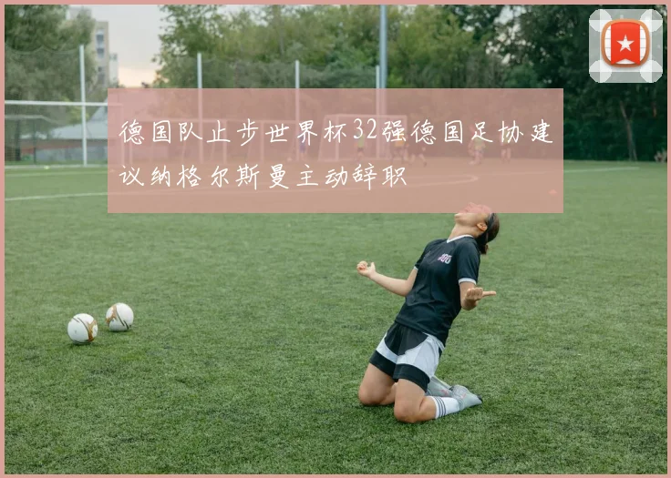 德国队止步世界杯32强德国足协建议纳格尔斯曼主动辞职
