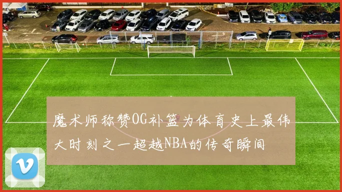 魔术师称赞OG补篮为体育史上最伟大时刻之一超越NBA的传奇瞬间