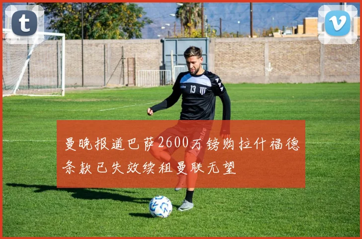 曼晚报道巴萨2600万镑购拉什福德条款已失效续租曼联无望