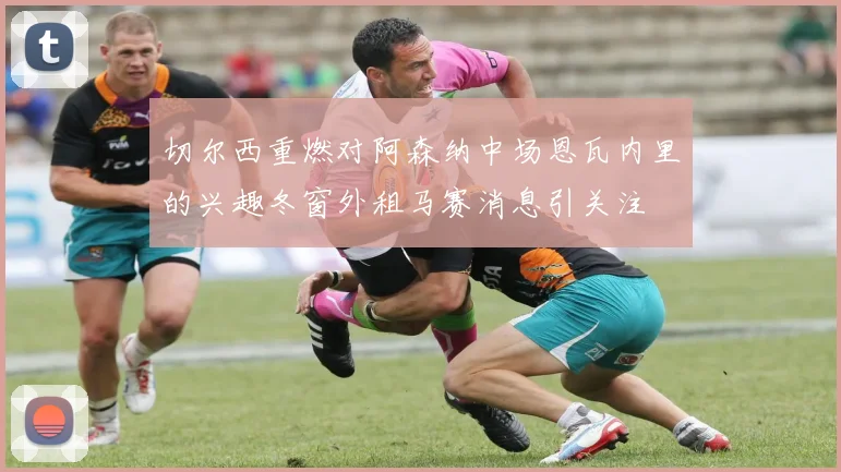 切尔西重燃对阿森纳中场恩瓦内里的兴趣冬窗外租马赛消息引关注