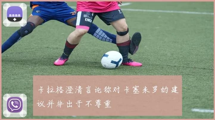 卡拉格澄清言论称对卡塞米罗的建议并非出于不尊重